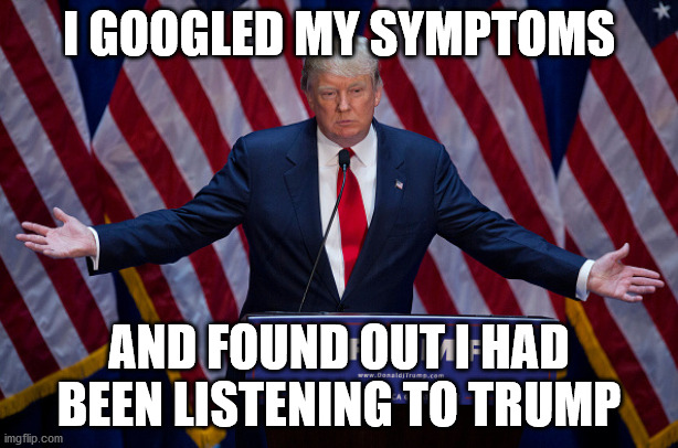 Trump is the problem, not the solution... | I GOOGLED MY SYMPTOMS; AND FOUND OUT I HAD BEEN LISTENING TO TRUMP | image tagged in donald trump,joe biden,election 2020,donald trump is an idiot | made w/ Imgflip meme maker