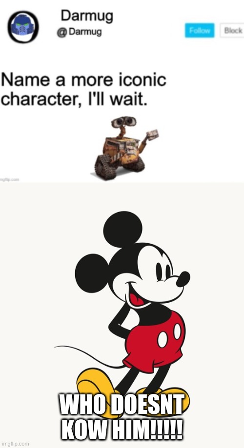 thers no way im wrong. most iconic character of all time. | WHO DOESNT KOW HIM!!!!! | image tagged in mickey mouse,name a more iconic character,i aint wrong | made w/ Imgflip meme maker