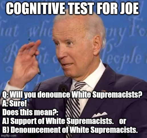 How did the entire left miss the answer? | COGNITIVE TEST FOR JOE; Q: Will you denounce White Supremacists?
A: Sure!
Does this mean?:
A) Support of White Supremacists.    or
B) Denouncement of White Supremacists. | image tagged in sleepy joe,radical left,election 2020,trump 2020 | made w/ Imgflip meme maker