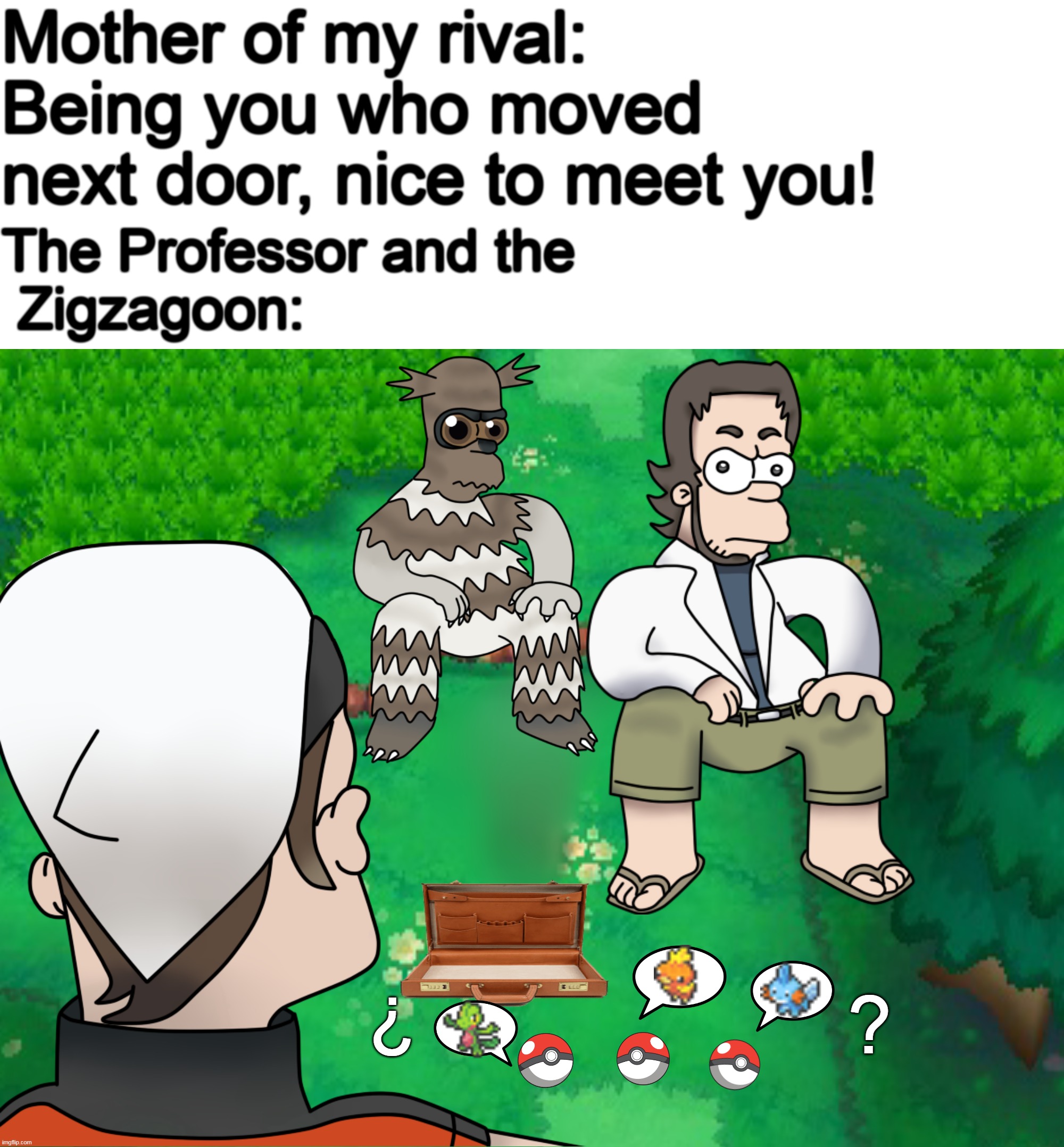 "Choosing first pokémon in Pokémon Omega Ruby and Alpha Zaphire" | Mother of my rival: Being you who moved next door, nice to meet you! The Professor and the
 Zigzagoon:; ¿; ? | image tagged in pokemon,funny pokemon,pokemon memes,pokemon oras,homer simpson,pokemon logic | made w/ Imgflip meme maker