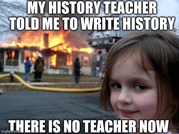 Disaster Girl Meme | MY HISTORY TEACHER TOLD ME TO WRITE HISTORY; THERE IS NO TEACHER NOW | image tagged in memes,disaster girl | made w/ Imgflip meme maker