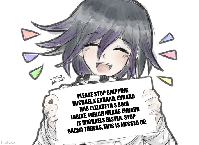 Share this to somebody who ships Michael x ennard. |  PLEASE STOP SHIPPING MICHAEL X ENNARD, ENNARD HAS ELIZABETH’S SOUL INSIDE, WHICH MEANS ENNARD IS MICHAELS SISTER. STOP GACHA TUBERS, THIS IS MESSED UP. | image tagged in kokichi holding blank sign | made w/ Imgflip meme maker