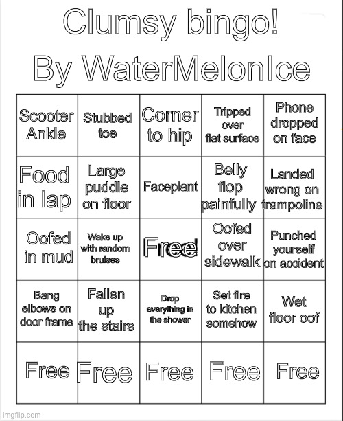 Clumsy Bingo | By WaterMelonIce; Clumsy bingo! Corner to hip; Stubbed toe; Phone dropped on face; Scooter
Ankle; Tripped over flat surface; Faceplant; Food in lap; Landed wrong on trampoline; Belly flop painfully; Large puddle on floor; Oofed over sidewalk; Free; Oofed in mud; Punched yourself on accident; Wake up with random bruises; Bang elbows on door frame; Fallen up the stairs; Wet floor oof; Set fire to kitchen somehow; Drop everything in the shower; Free; Free; Free; Free; Free | image tagged in blank bingo | made w/ Imgflip meme maker