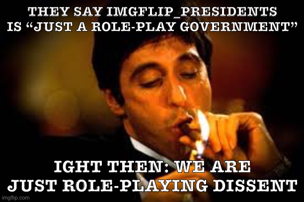 They said we shouldn’t care about IMGFLIP_PRESIDENTS. So surely they won’t care about what happens in a small stream like this. | THEY SAY IMGFLIP_PRESIDENTS IS “JUST A ROLE-PLAY GOVERNMENT”; IGHT THEN: WE ARE JUST ROLE-PLAYING DISSENT | image tagged in al pacino cigar,imgflip community,meanwhile on imgflip,imgflip trends,presidents,disagree | made w/ Imgflip meme maker