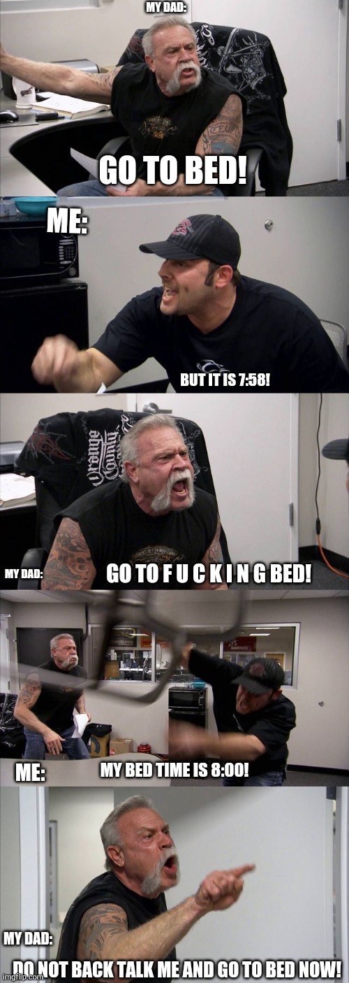 Oof | MY DAD:; GO TO BED! ME:; BUT IT IS 7:58! MY DAD:; GO TO F U C K I N G BED! ME:; MY BED TIME IS 8:00! MY DAD:; DO NOT BACK TALK ME AND GO TO BED NOW! | image tagged in memes,american chopper argument,bed time,funny | made w/ Imgflip meme maker