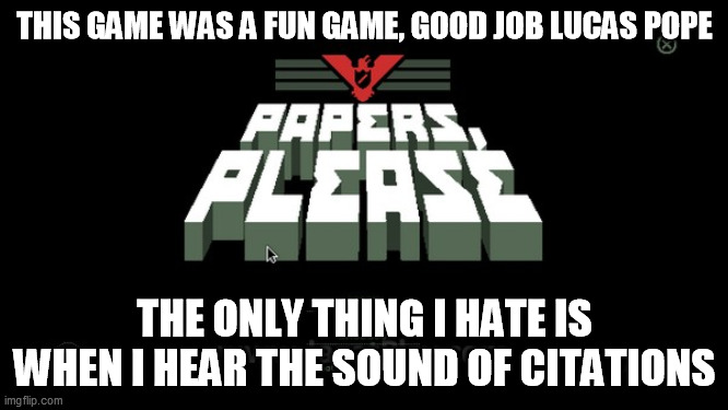 Anybody else hated the sound of citations in Papers Please? | THIS GAME WAS A FUN GAME, GOOD JOB LUCAS POPE; THE ONLY THING I HATE IS WHEN I HEAR THE SOUND OF CITATIONS | image tagged in video games,games,game,morality,ethics,hate | made w/ Imgflip meme maker
