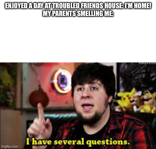 I have several questions | ENJOYED A DAY AT TROUBLED FRIENDS HOUSE: I’M HOME!


MY PARENTS SMELLING ME: | image tagged in i have several questions | made w/ Imgflip meme maker