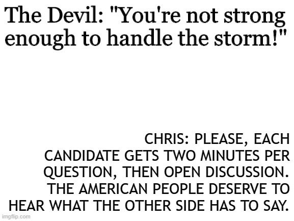 Blank White Template | The Devil: "You're not strong enough to handle the storm!"; CHRIS: PLEASE, EACH CANDIDATE GETS TWO MINUTES PER QUESTION, THEN OPEN DISCUSSION. THE AMERICAN PEOPLE DESERVE TO HEAR WHAT THE OTHER SIDE HAS TO SAY. | image tagged in blank white template | made w/ Imgflip meme maker