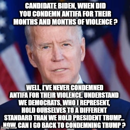 Biden attacks Trump for not condemning White supremacists.. Here's the missing question and his answer from the debate... | CANDIDATE BIDEN, WHEN DID YOU CONDEMN ANTIFA FOR THEIR MONTHS AND MONTHS OF VIOLENCE ? WELL, I'VE NEVER CONDEMNED ANTIFA FOR THEIR VIOLENCE. UNDERSTAND WE DEMOCRATS, WHO I REPRESENT, HOLD OURSELVES TO A DIFFERENT STANDARD THAN WE HOLD PRESIDENT TRUMP... NOW, CAN I GO BACK TO CONDEMNING TRUMP ? | image tagged in biden,presidential debate,election 2020,antifa,donald trump approves,liberals vs conservatives | made w/ Imgflip meme maker