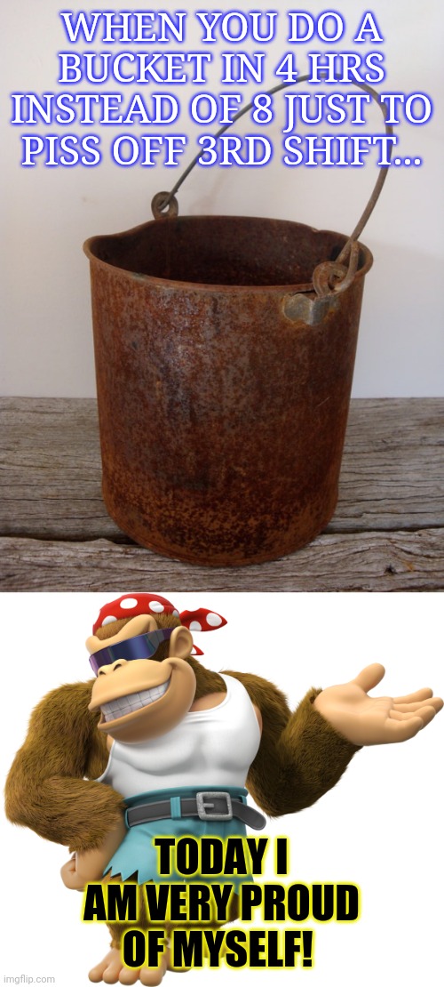 Crazy werk memes | WHEN YOU DO A BUCKET IN 4 HRS INSTEAD OF 8 JUST TO PISS OFF 3RD SHIFT... TODAY I AM VERY PROUD OF MYSELF! | image tagged in rust bucket,funky kong,work,donald trump is proud | made w/ Imgflip meme maker