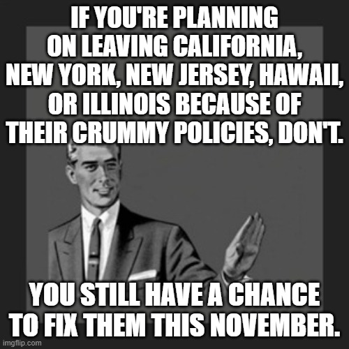 #VoteRed #RemoveEveryDemocrat | IF YOU'RE PLANNING ON LEAVING CALIFORNIA, NEW YORK, NEW JERSEY, HAWAII, OR ILLINOIS BECAUSE OF THEIR CRUMMY POLICIES, DON'T. YOU STILL HAVE A CHANCE TO FIX THEM THIS NOVEMBER. | image tagged in memes,vote red,election 2020,remove every democrat | made w/ Imgflip meme maker