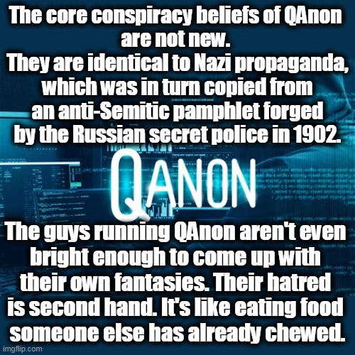 QAnon supporters have been linked to kidnappings, a train hijacking and murder. QAnon is asking its members to hide its name. | The core conspiracy beliefs of QAnon 
are not new. 
They are identical to Nazi propaganda, which was in turn copied from an anti-Semitic pamphlet forged by the Russian secret police in 1902. The guys running QAnon aren't even 
bright enough to come up with 
their own fantasies. Their hatred 
is second hand. It's like eating food 
someone else has already chewed. | image tagged in qanon,looney tunes,crazy,nazi,russian,conspiracy | made w/ Imgflip meme maker