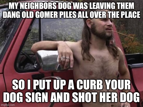 almost politically correct redneck red neck | MY NEIGHBORS DOG WAS LEAVING THEM DANG OLD GOMER PILES ALL OVER THE PLACE SO I PUT UP A CURB YOUR DOG SIGN AND SHOT HER DOG | image tagged in almost politically correct redneck red neck | made w/ Imgflip meme maker