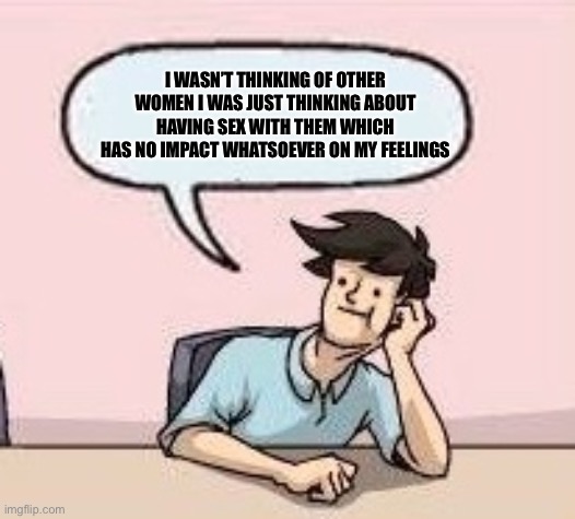 Boardroom Suggestion Guy | I WASN’T THINKING OF OTHER WOMEN I WAS JUST THINKING ABOUT HAVING SEX WITH THEM WHICH HAS NO IMPACT WHATSOEVER ON MY FEELINGS | image tagged in boardroom suggestion guy | made w/ Imgflip meme maker