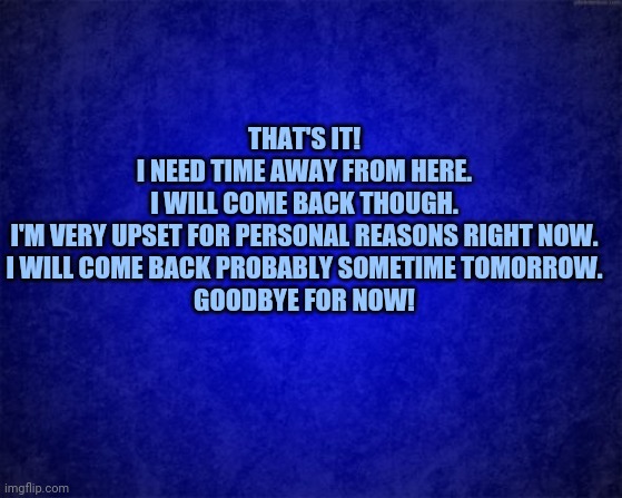Goodbye for now! I feel upset for personal reasons (internet, irl, etc.) | THAT'S IT!
I NEED TIME AWAY FROM HERE.
I WILL COME BACK THOUGH.
I'M VERY UPSET FOR PERSONAL REASONS RIGHT NOW.
I WILL COME BACK PROBABLY SOMETIME TOMORROW.
GOODBYE FOR NOW! | image tagged in blue background,memes,meme | made w/ Imgflip meme maker