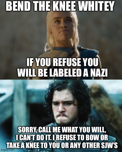Bow down or be labeled a racist | BEND THE KNEE WHITEY; IF YOU REFUSE YOU WILL BE LABELED A NAZI; SORRY, CALL ME WHAT YOU WILL, I CAN’T DO IT. I REFUSE TO BOW OR TAKE A KNEE TO YOU OR ANY OTHER SJW’S | image tagged in bend the knee,bow,slavery,white,racist,sjws | made w/ Imgflip meme maker