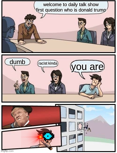 Boardroom Meeting Suggestion | welcome to daily talk show first question who is donald trump; dumb; racist kinda; you are | image tagged in memes,boardroom meeting suggestion | made w/ Imgflip meme maker