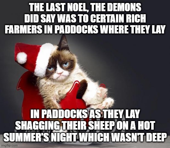 Grumpy Cat Christmas HD | THE LAST NOEL, THE DEMONS DID SAY WAS TO CERTAIN RICH FARMERS IN PADDOCKS WHERE THEY LAY; IN PADDOCKS AS THEY LAY SHAGGING THEIR SHEEP ON A HOT SUMMER'S NIGHT WHICH WASN'T DEEP | image tagged in grumpy cat christmas hd,memes,christmas,cats,parody,meme | made w/ Imgflip meme maker