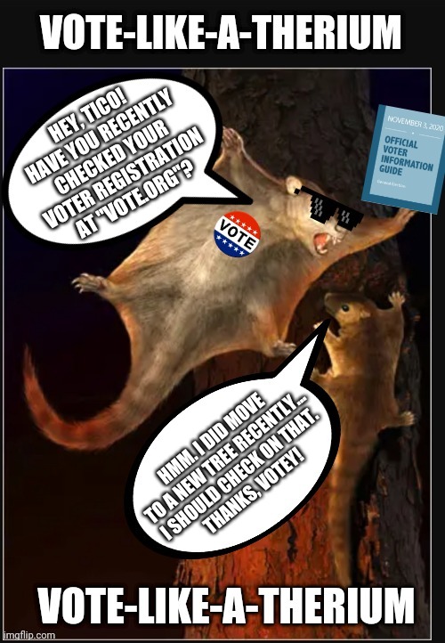 Votey Cool says: Have you checked your voter registration? | HEY, TICO! HAVE YOU RECENTLY CHECKED YOUR
VOTER REGISTRATION
AT "VOTE.ORG"? HMM. I DID MOVE TO A NEW TREE RECENTLY...
I SHOULD CHECK ON THAT.
THANKS, VOTEY! | image tagged in votey cool says | made w/ Imgflip meme maker