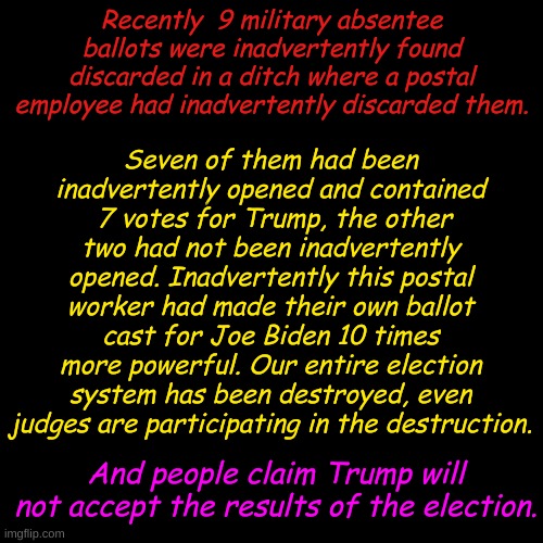 I may inadvertently not accept the results of this election. | Seven of them had been inadvertently opened and contained  7 votes for Trump, the other two had not been inadvertently opened. Inadvertently this postal worker had made their own ballot cast for Joe Biden 10 times more powerful. Our entire election system has been destroyed, even judges are participating in the destruction. Recently  9 military absentee ballots were inadvertently found discarded in a ditch where a postal employee had inadvertently discarded them. And people claim Trump will not accept the results of the election. | image tagged in plain black template | made w/ Imgflip meme maker