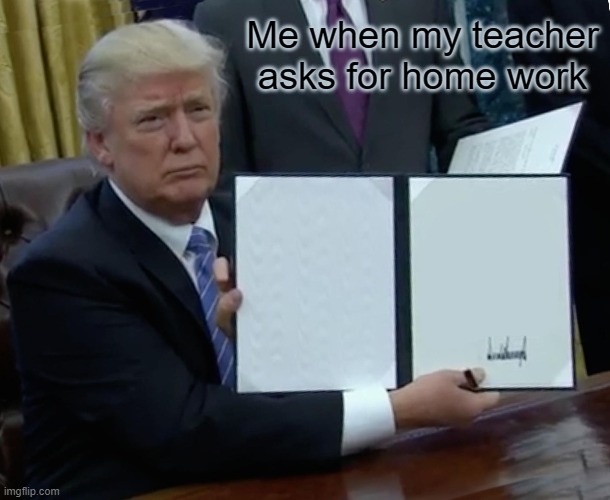 Trump Bill Signing Meme | Me when my teacher asks for home work | image tagged in memes,trump bill signing | made w/ Imgflip meme maker