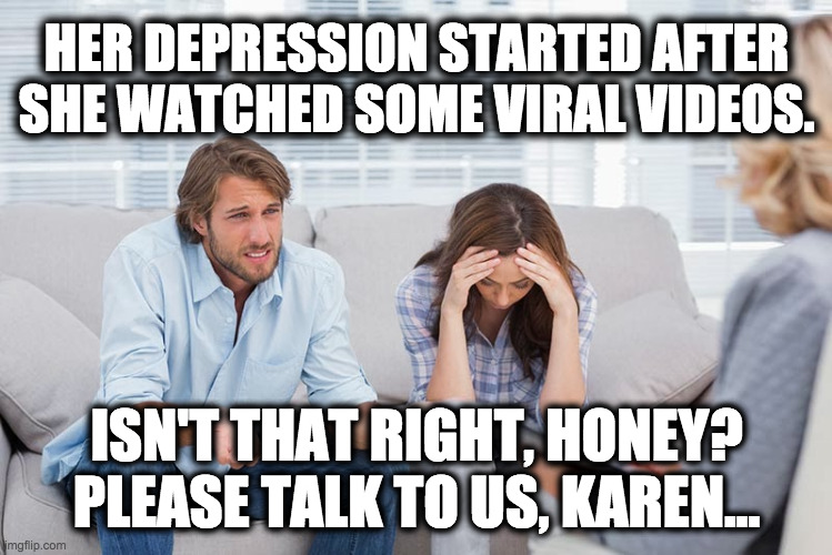 Time To Change The Name | HER DEPRESSION STARTED AFTER SHE WATCHED SOME VIRAL VIDEOS. ISN'T THAT RIGHT, HONEY? PLEASE TALK TO US, KAREN... | image tagged in couples therapy,karen,karens,youtube,memes,couples | made w/ Imgflip meme maker