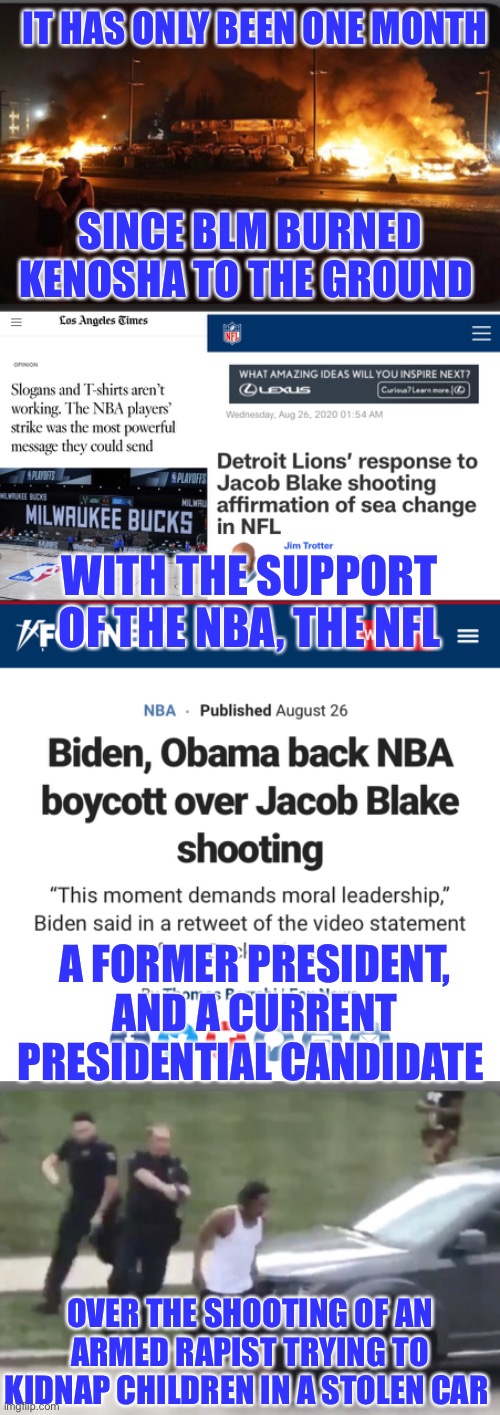 How quickly the media can forget | IT HAS ONLY BEEN ONE MONTH; SINCE BLM BURNED KENOSHA TO THE GROUND; WITH THE SUPPORT OF THE NBA, THE NFL; A FORMER PRESIDENT, AND A CURRENT PRESIDENTIAL CANDIDATE; OVER THE SHOOTING OF AN ARMED RAPIST TRYING TO KIDNAP CHILDREN IN A STOLEN CAR | image tagged in blm,joe biden,barack obama,dnc,democrats | made w/ Imgflip meme maker