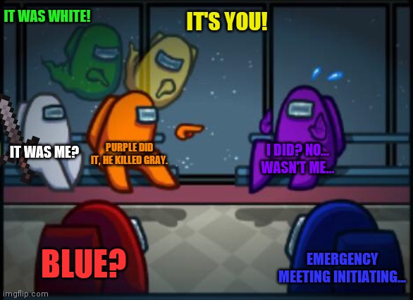 Um white... | IT WAS WHITE! IT'S YOU! IT WAS ME? PURPLE DID IT, HE KILLED GRAY. I DID? NO... WASN'T ME... BLUE? EMERGENCY MEETING INITIATING... | image tagged in among us blame | made w/ Imgflip meme maker