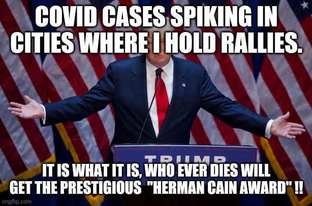 Trump rallies of death | COVID CASES SPIKING IN CITIES WHERE I HOLD RALLIES. IT IS WHAT IT IS, WHO EVER DIES WILL GET THE PRESTIGIOUS  "HERMAN CAIN AWARD" !! | image tagged in donald trump,trump rally,maga,trump supporters,joe biden,2020 elections | made w/ Imgflip meme maker