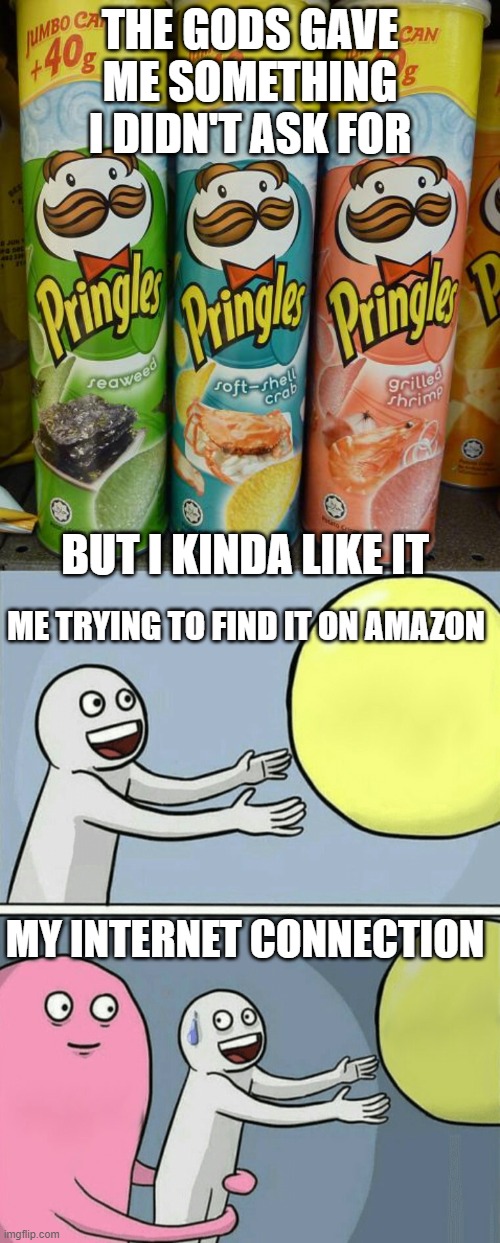Wierd | THE GODS GAVE ME SOMETHING I DIDN'T ASK FOR; BUT I KINDA LIKE IT; ME TRYING TO FIND IT ON AMAZON; MY INTERNET CONNECTION | image tagged in memes,running away balloon | made w/ Imgflip meme maker