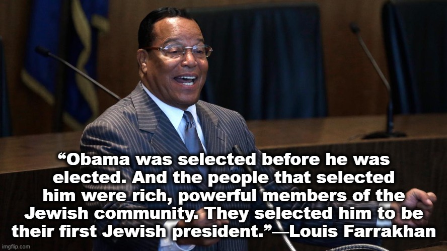 Louis Farrakhan | ❝Obama was selected before he was elected. And the people that selected him were rich, powerful members of the Jewish community. They selected him to be their first Jewish president.❞—Louis Farrakhan﻿ | image tagged in louis farrakhan,barak obama | made w/ Imgflip meme maker