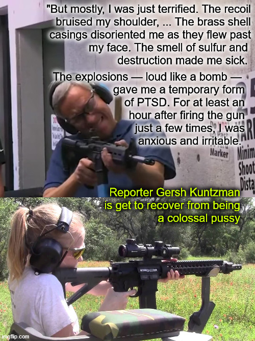 reporter fires AR15, gets PTSD | "But mostly, I was just terrified. The recoil
bruised my shoulder, ... The brass shell
casings disoriented me as they flew past
my face. The smell of sulfur and 
destruction made me sick. The explosions — loud like a bomb — 
gave me a temporary form
of PTSD. For at least an
hour after firing the gun
just a few times, I was
anxious and irritable. Reporter Gersh Kuntzman
is get to recover from being
a colossal pussy | image tagged in ar15 | made w/ Imgflip meme maker