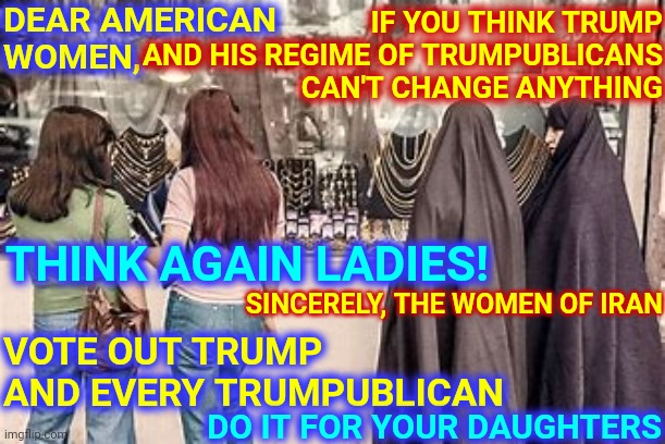 You Think A Mask Is Hard To Breathe In? | DEAR AMERICAN 
WOMEN, IF YOU THINK TRUMP AND HIS REGIME OF TRUMPUBLICANS CAN'T CHANGE ANYTHING; SINCERELY, THE WOMEN OF IRAN; THINK AGAIN LADIES! VOTE OUT TRUMP AND EVERY TRUMPUBLICAN; DO IT FOR YOUR DAUGHTERS | image tagged in memes,trump unfit unqualified dangerous,liar in chief,lock him up,trump lies,vote for biden | made w/ Imgflip meme maker