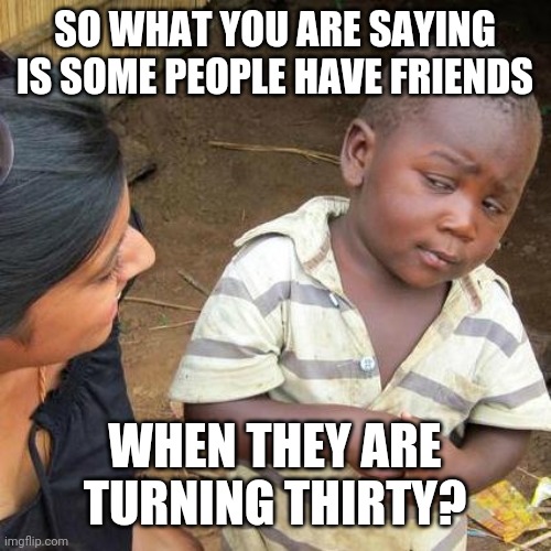 Third World Skeptical Kid Meme | SO WHAT YOU ARE SAYING
IS SOME PEOPLE HAVE FRIENDS WHEN THEY ARE TURNING THIRTY? | image tagged in memes,third world skeptical kid | made w/ Imgflip meme maker