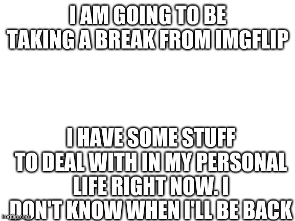 Sorry guys | I AM GOING TO BE TAKING A BREAK FROM IMGFLIP; I HAVE SOME STUFF TO DEAL WITH IN MY PERSONAL LIFE RIGHT NOW. I DON'T KNOW WHEN I'LL BE BACK | image tagged in blank white template,taking a break | made w/ Imgflip meme maker