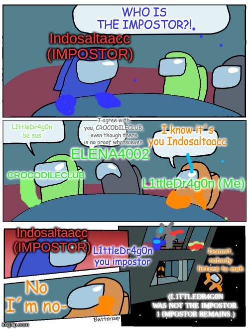 This tends to happen | WHO IS THE IMPOSTOR?! Indosaltaacc (IMPOSTOR); L1ttleDr4g0n be sus; I know it´s you Indosaltaacc; I agree with you, CROCODILECLUB, even though there is no proof whatsoever. ELENA4002; CROCODILECLUB; L1ttleDr4g0n (Me); Indosaltaacc (IMPOSTOR); L1ttleDr4g0n you impostor; Damnit, nobody listens to meh; No I´m no-; (L1TTLEDR4G0N WAS NOT THE IMPOSTOR. 1 IMPOSTOR REMAINS.) | image tagged in among us meeting | made w/ Imgflip meme maker