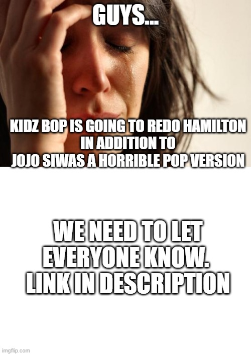 Guys.... | GUYS... KIDZ BOP IS GOING TO REDO HAMILTON
IN ADDITION TO JOJO SIWAS A HORRIBLE POP VERSION; WE NEED TO LET EVERYONE KNOW. 
LINK IN DESCRIPTION | image tagged in memes,first world problems,blank white template,hamilton,noooooooooooooooooooooooo,kidz bop | made w/ Imgflip meme maker