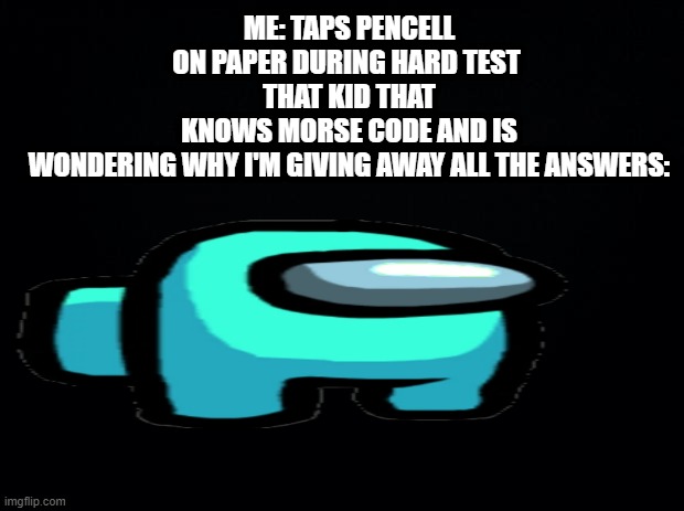 Black background |  ME: TAPS PENCELL ON PAPER DURING HARD TEST 
THAT KID THAT KNOWS MORSE CODE AND IS WONDERING WHY I'M GIVING AWAY ALL THE ANSWERS: | image tagged in black background | made w/ Imgflip meme maker