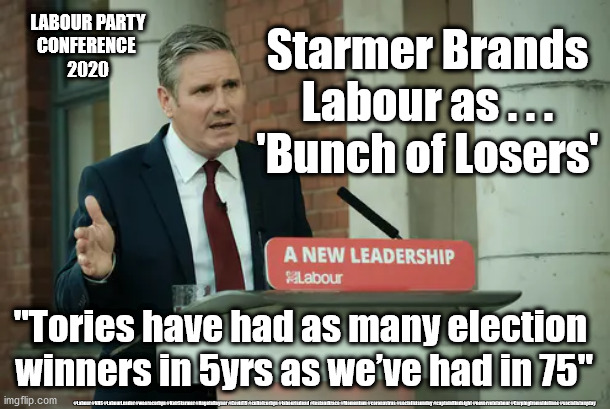 Labour - Bunch of Losers | Starmer Brands Labour as . . .
'Bunch of Losers'; LABOUR PARTY
CONFERENCE 
2020; "Tories have had as many election 
winners in 5yrs as we’ve had in 75"; #Labour #NHS #LabourLeader #wearecorbyn #KeirStarmer #AngelaRayner #Covid19 #cultofcorbyn #labourisdead #testandtrace #Momentum #coronavirus #socialistsunday #captainHindsight #nevervotelabour #Carpingfromsidelines #socialistanyday | image tagged in keir starmer,labourisdead,cultofcorbyn,nhs test and trace,corona covid 19,captain hindsight | made w/ Imgflip meme maker