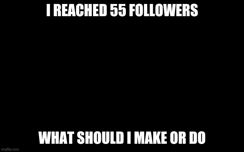 55 follower celebration | I REACHED 55 FOLLOWERS; WHAT SHOULD I MAKE OR DO | image tagged in black screen,gotanypain | made w/ Imgflip meme maker
