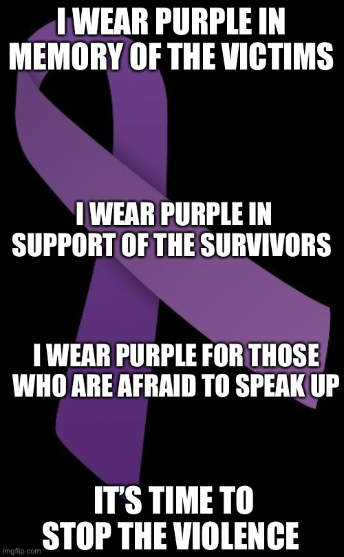 Purple Ribbon Domestic Violence Awareness | I WEAR PURPLE IN MEMORY OF THE VICTIMS; I WEAR PURPLE IN SUPPORT OF THE SURVIVORS; I WEAR PURPLE FOR THOSE WHO ARE AFRAID TO SPEAK UP; IT’S TIME TO STOP THE VIOLENCE | image tagged in domestic violence,domestic abuse,domestic violence awareness,october | made w/ Imgflip meme maker
