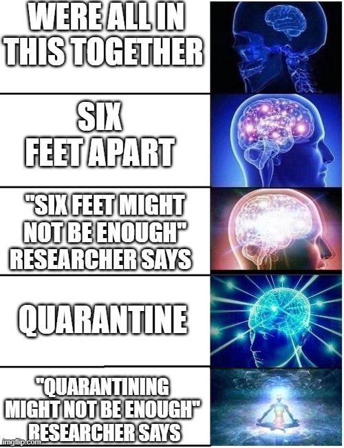 to all the introverts | WERE ALL IN THIS TOGETHER; SIX FEET APART; "SIX FEET MIGHT NOT BE ENOUGH" RESEARCHER SAYS; QUARANTINE; "QUARANTINING MIGHT NOT BE ENOUGH"  RESEARCHER SAYS | image tagged in expanding brain 5 panel | made w/ Imgflip meme maker