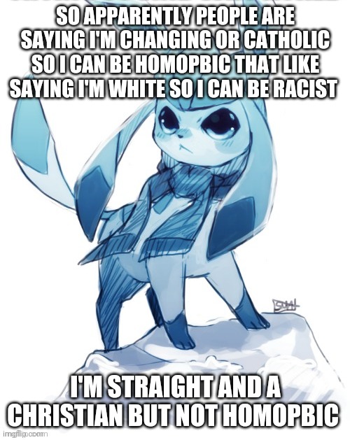 glaceon climbing mountain | SO APPARENTLY PEOPLE ARE SAYING I'M CHANGING OR CATHOLIC SO I CAN BE HOMOPBIC THAT LIKE SAYING I'M WHITE SO I CAN BE RACIST; I'M STRAIGHT AND A CHRISTIAN BUT NOT HOMOPBIC | image tagged in glaceon climbing mountain | made w/ Imgflip meme maker