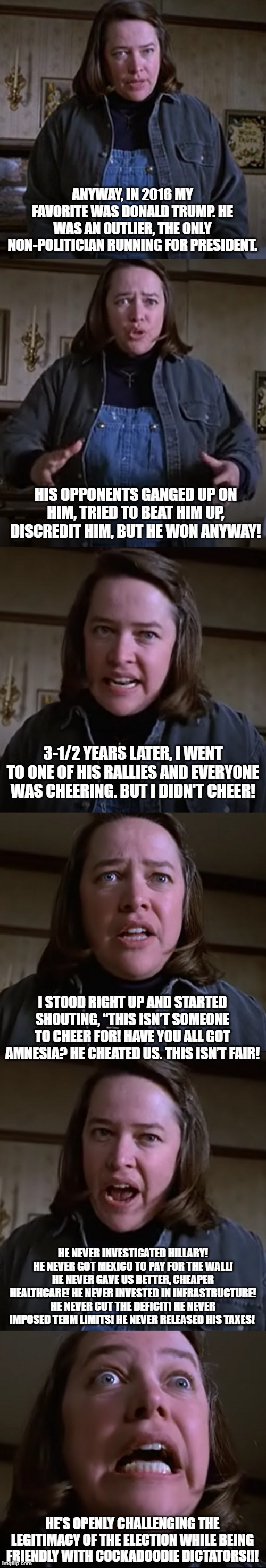 annie wilkes, former trump supporter | ANYWAY, IN 2016 MY FAVORITE WAS DONALD TRUMP. HE WAS AN OUTLIER, THE ONLY NON-POLITICIAN RUNNING FOR PRESIDENT. HIS OPPONENTS GANGED UP ON HIM, TRIED TO BEAT HIM UP, DISCREDIT HIM, BUT HE WON ANYWAY! 3-1/2 YEARS LATER, I WENT TO ONE OF HIS RALLIES AND EVERYONE WAS CHEERING. BUT I DIDN'T CHEER! I STOOD RIGHT UP AND STARTED SHOUTING, “THIS ISN’T SOMEONE TO CHEER FOR! HAVE YOU ALL GOT AMNESIA? HE CHEATED US. THIS ISN’T FAIR! HE NEVER INVESTIGATED HILLARY! HE NEVER GOT MEXICO TO PAY FOR THE WALL! HE NEVER GAVE US BETTER, CHEAPER HEALTHCARE! HE NEVER INVESTED IN INFRASTRUCTURE! HE NEVER CUT THE DEFICIT! HE NEVER IMPOSED TERM LIMITS! HE NEVER RELEASED HIS TAXES! HE’S OPENLY CHALLENGING THE LEGITIMACY OF THE ELECTION WHILE BEING FRIENDLY WITH COCKADOODIE DICTATORS!!! | image tagged in politics,funny,memes | made w/ Imgflip meme maker