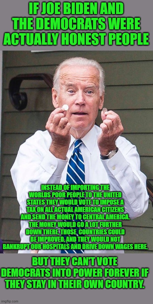 just the truth | IF JOE BIDEN AND THE DEMOCRATS WERE ACTUALLY HONEST PEOPLE; INSTEAD OF IMPORTING THE WORLDS POOR PEOPLE TO THE UNITED STATES THEY WOULD VOTE TO IMPOSE A TAX ON ALL ACTUAL AMERICAN CITIZENS AND SEND THE MONEY TO CENTRAL AMERICA. THE MONEY WOULD GO A LOT FURTHER DOWN THERE, THOSE  COUNTRIES COULD BE IMPROVED, AND THEY WOULD NOT BANKRUPT OUR HOSPITALS AND DRIVE DOWN WAGES HERE. BUT THEY CAN'T VOTE DEMOCRATS INTO POWER FOREVER IF THEY STAY IN THEIR OWN COUNTRY. | image tagged in democrats,communism,joe biden,2020 elections | made w/ Imgflip meme maker