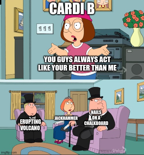 Oh yeah its all coming together | CARDI B; YOU GUYS ALWAYS ACT LIKE YOUR BETTER THAN ME; NAILS ON A CHALKBOARD; JACKHAMMER; ERUPTING VOLCANO | image tagged in meg family guy better than me | made w/ Imgflip meme maker