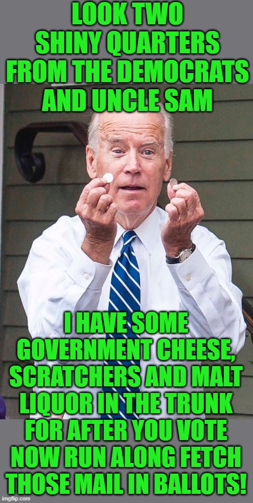run along and fetch those ballots for Joe | LOOK TWO SHINY QUARTERS FROM THE DEMOCRATS AND UNCLE SAM; I HAVE SOME GOVERNMENT CHEESE, SCRATCHERS AND MALT LIQUOR IN THE TRUNK FOR AFTER YOU VOTE NOW RUN ALONG FETCH THOSE MAIL IN BALLOTS! | image tagged in joe biden,voter fraud,democrats,communism,banana republic,2020 elections | made w/ Imgflip meme maker