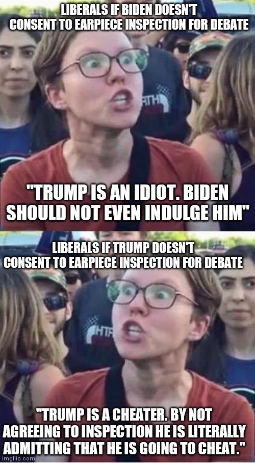 Liberal Logic | LIBERALS IF BIDEN DOESN'T CONSENT TO EARPIECE INSPECTION FOR DEBATE; "TRUMP IS AN IDIOT. BIDEN SHOULD NOT EVEN INDULGE HIM"; LIBERALS IF TRUMP DOESN'T CONSENT TO EARPIECE INSPECTION FOR DEBATE; "TRUMP IS A CHEATER. BY NOT AGREEING TO INSPECTION HE IS LITERALLY ADMITTING THAT HE IS GOING TO CHEAT." | image tagged in angry liberal hypocrite | made w/ Imgflip meme maker
