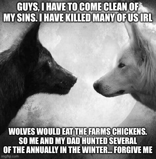 GUYS, I HAVE TO COME CLEAN OF MY SINS. I HAVE KILLED MANY OF US IRL; WOLVES WOULD EAT THE FARMS CHICKENS. SO ME AND MY DAD HUNTED SEVERAL OF THE ANNUALLY IN THE WINTER... FORGIVE ME | made w/ Imgflip meme maker