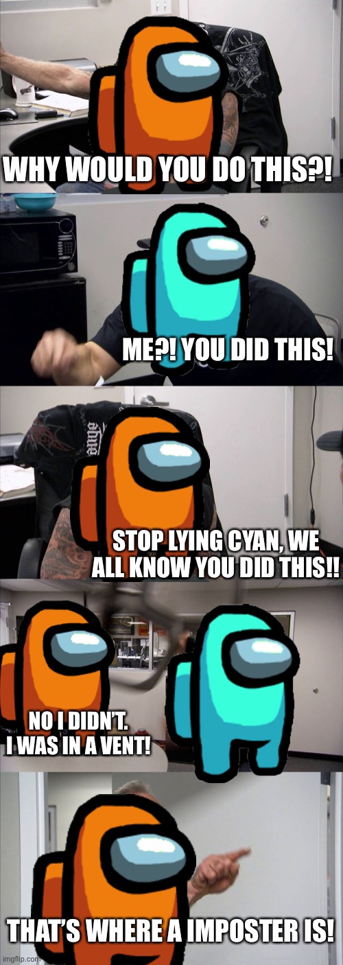 Another Among us meme | WHY WOULD YOU DO THIS?! ME?! YOU DID THIS! STOP LYING CYAN, WE ALL KNOW YOU DID THIS!! NO I DIDN’T. I WAS IN A VENT! THAT’S WHERE A IMPOSTER IS! | image tagged in memes,american chopper argument | made w/ Imgflip meme maker